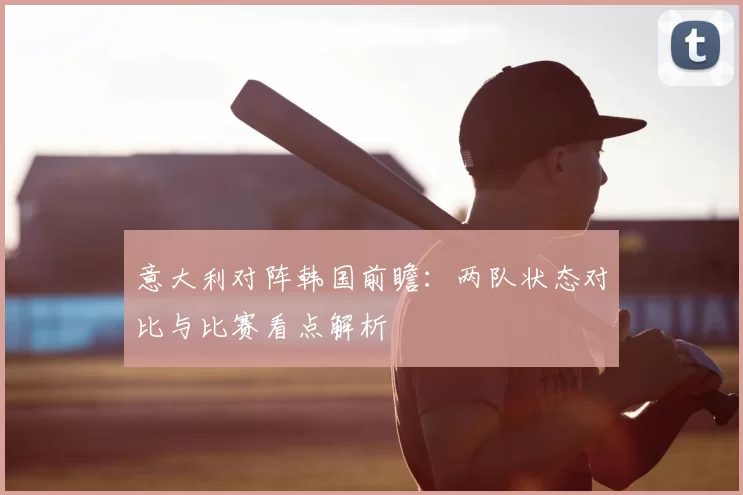 意大利对阵韩国前瞻:两队状态对比与比赛看点解析